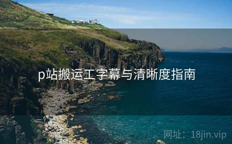 p站搬运工字幕与清晰度指南
