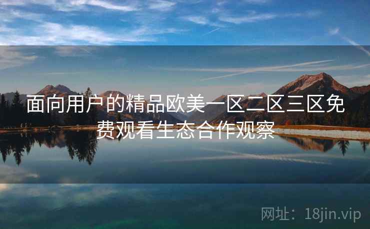 面向用户的精品欧美一区二区三区免费观看生态合作观察