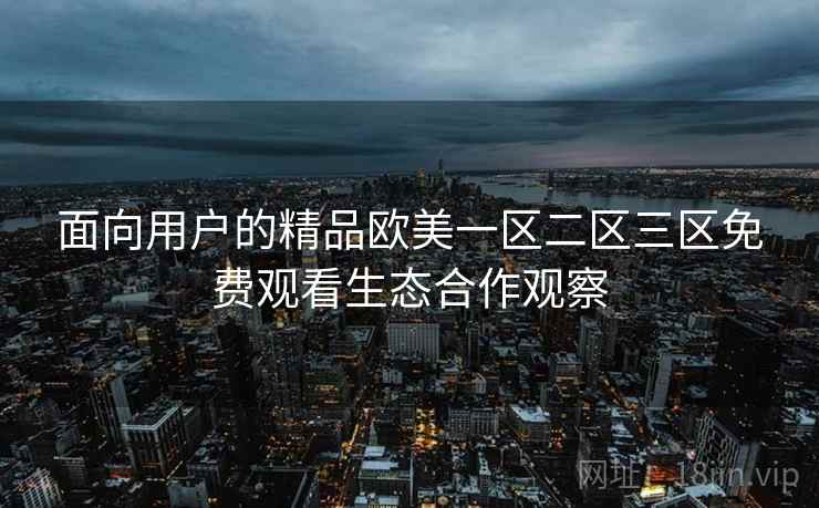 面向用户的精品欧美一区二区三区免费观看生态合作观察