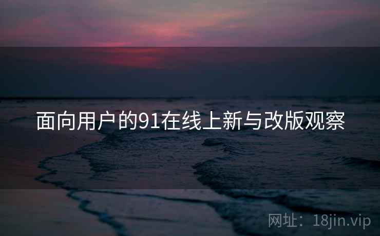 面向用户的91在线上新与改版观察