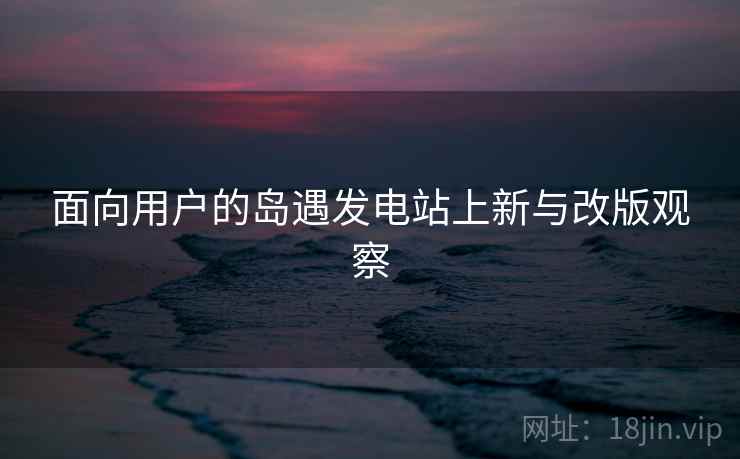 面向用户的岛遇发电站上新与改版观察