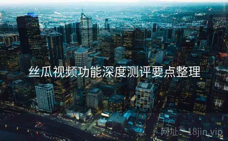 丝瓜视频功能深度测评要点整理